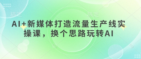 AI+新媒体打造流量生产线实操课，换个思路玩转AI-源创文化:轻创终点站